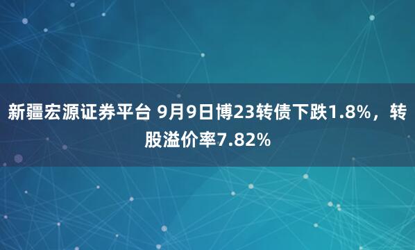 新疆宏源证券平台 9月9日博23转债下跌1.8%，转股溢价率7.82%
