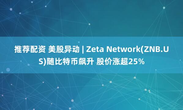 推荐配资 美股异动 | Zeta Network(ZNB.US)随比特币飙升 股价涨超25%