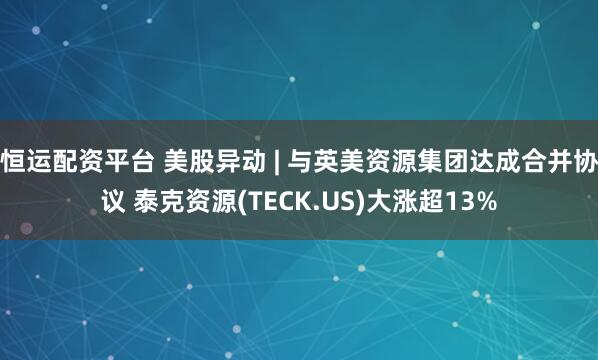 恒运配资平台 美股异动 | 与英美资源集团达成合并协议 泰克资源(TECK.US)大涨超13%