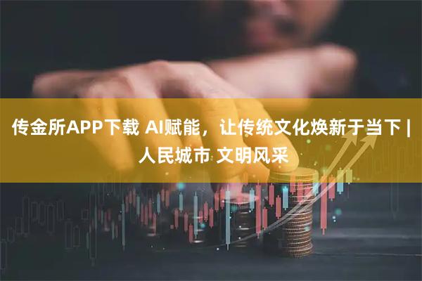 传金所APP下载 AI赋能，让传统文化焕新于当下 | 人民城市 文明风采