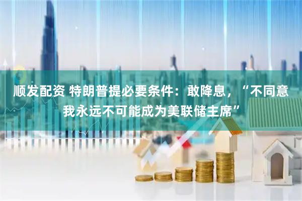 顺发配资 特朗普提必要条件：敢降息，“不同意我永远不可能成为美联储主席”