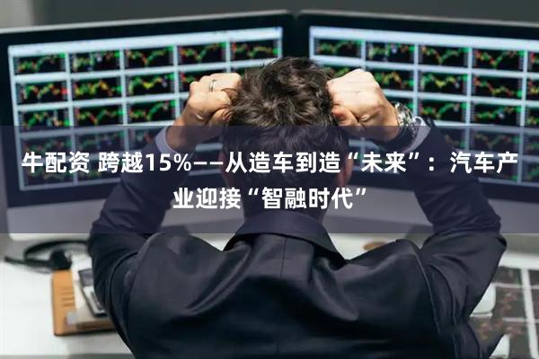 牛配资 跨越15%——从造车到造“未来”：汽车产业迎接“智融时代”