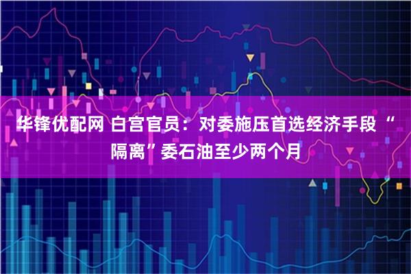 华锋优配网 白宫官员：对委施压首选经济手段 “隔离”委石油至少两个月