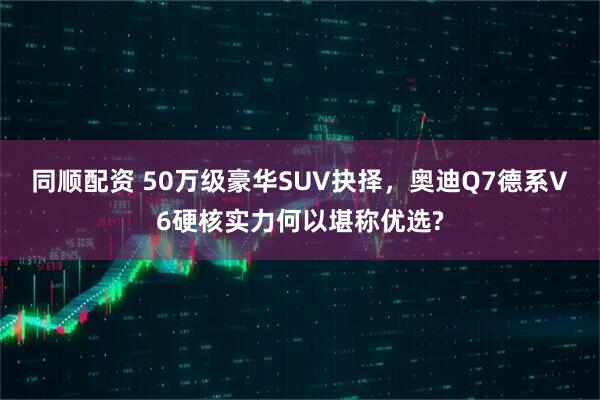 同顺配资 50万级豪华SUV抉择，奥迪Q7德系V6硬核实力何以堪称优选?