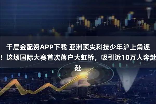 千层金配资APP下载 亚洲顶尖科技少年沪上角逐！这场国际大赛首次落户大虹桥，吸引近10万人奔赴