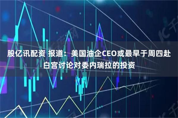 股亿讯配资 报道：美国油企CEO或最早于周四赴白宫讨论对委内瑞拉的投资