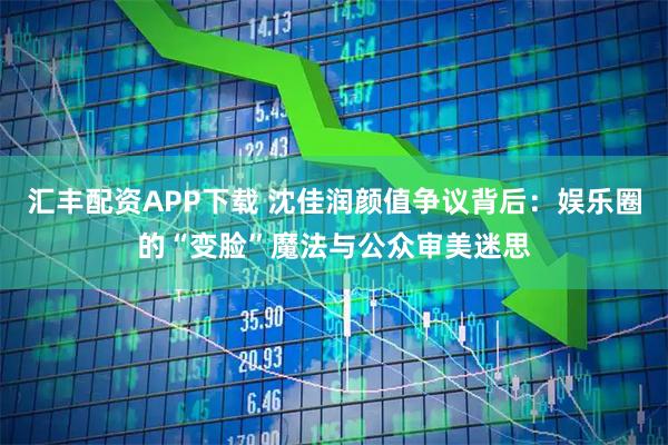 汇丰配资APP下载 沈佳润颜值争议背后：娱乐圈的“变脸”魔法与公众审美迷思
