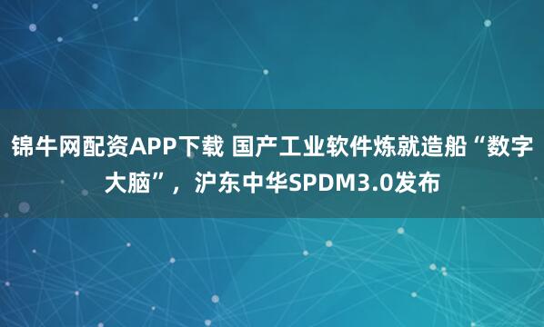 锦牛网配资APP下载 国产工业软件炼就造船“数字大脑”，沪东中华SPDM3.0发布