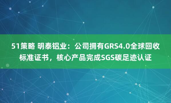 51策略 明泰铝业：公司拥有GRS4.0全球回收标准证书，核心产品完成SGS碳足迹认证
