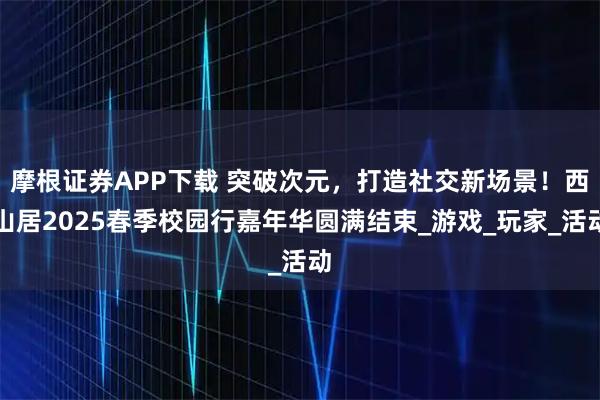 摩根证券APP下载 突破次元，打造社交新场景！西山居2025春季校园行嘉年华圆满结束_游戏_玩家_活动