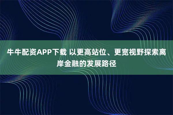 牛牛配资APP下载 以更高站位、更宽视野探索离岸金融的发展路径
