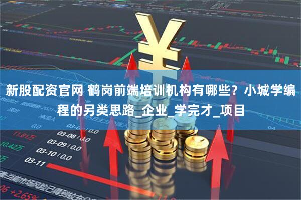 新股配资官网 鹤岗前端培训机构有哪些？小城学编程的另类思路_企业_学完才_项目