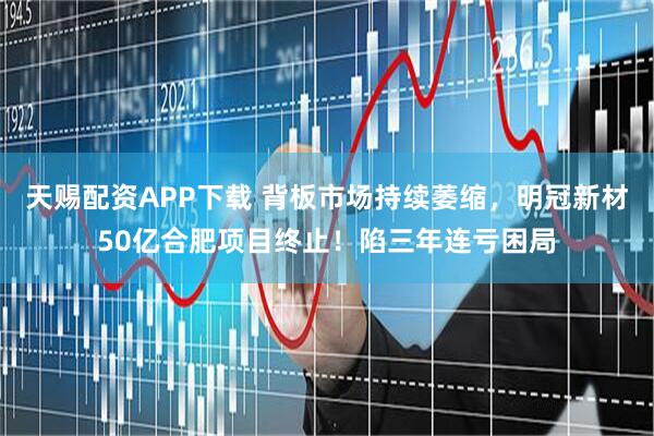 天赐配资APP下载 背板市场持续萎缩，明冠新材50亿合肥项目终止！陷三年连亏困局