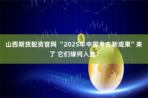 山西期货配资官网 “2025年中国考古新成果”来了 它们缘何入选？
