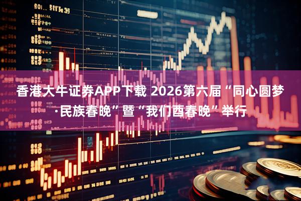 香港大牛证券APP下载 2026第六届“同心圆梦·民族春晚”暨“我们酉春晚”举行
