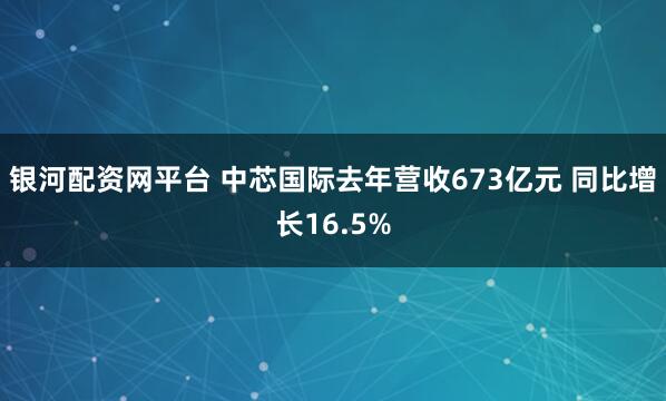 银河配资网平台 中芯国际去年营收673亿元 同比增长16.5%