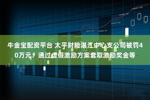 牛金宝配资平台 太平财险湛江中心支公司被罚40万元：通过虚假激励方案套取激励奖金等