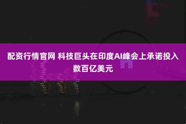 配资行情官网 科技巨头在印度AI峰会上承诺投入数百亿美元