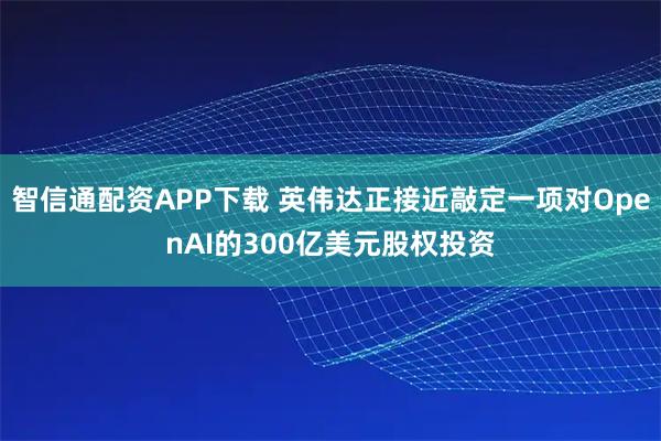 智信通配资APP下载 英伟达正接近敲定一项对OpenAI的300亿美元股权投资