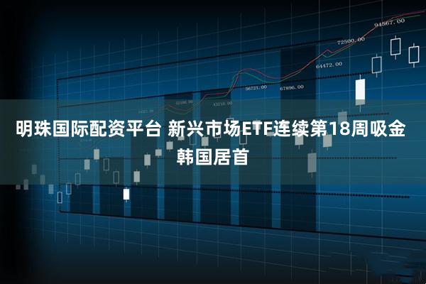明珠国际配资平台 新兴市场ETF连续第18周吸金 韩国居首