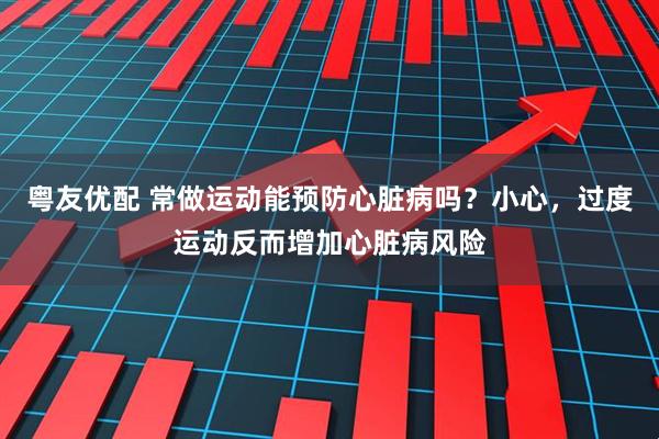 粤友优配 常做运动能预防心脏病吗?小心,过度运动反而增加心脏病风险