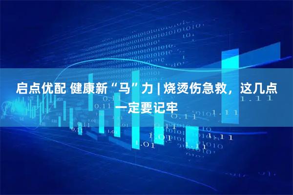 启点优配 健康新“马”力 | 烧烫伤急救，这几点一定要记牢