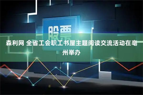 森利网 全省工会职工书屋主题阅读交流活动在亳州举办