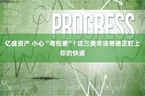 亿盛资产 小心“毒包裹”! 这三类非法寄递正盯上你的快递