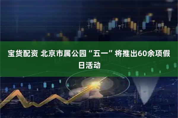 宝货配资 北京市属公园“五一”将推出60余项假日活动